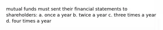 mutual funds must sent their financial statements to shareholders: a. once a year b. twice a year c. three times a year d. four times a year