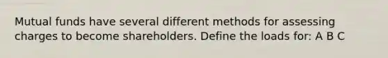 Mutual funds have several different methods for assessing charges to become shareholders. Define the loads for: A B C