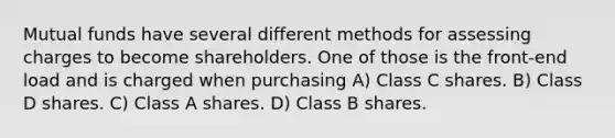 Mutual funds have several different methods for assessing charges to become shareholders. One of those is the front-end load and is charged when purchasing A) Class C shares. B) Class D shares. C) Class A shares. D) Class B shares.