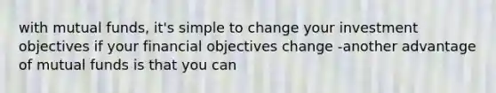 with mutual funds, it's simple to change your investment objectives if your financial objectives change -another advantage of mutual funds is that you can