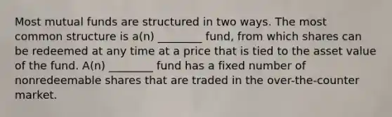 Most mutual funds are structured in two ways. The most common structure is a(n) ________ fund, from which shares can be redeemed at any time at a price that is tied to the asset value of the fund. A(n) ________ fund has a fixed number of nonredeemable shares that are traded in the over-the-counter market.