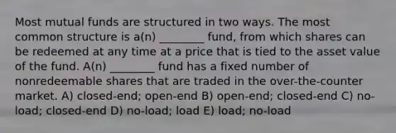 Most mutual funds are structured in two ways. The most common structure is a(n) ________ fund, from which shares can be redeemed at any time at a price that is tied to the asset value of the fund. A(n) ________ fund has a fixed number of nonredeemable shares that are traded in the over-the-counter market. A) closed-end; open-end B) open-end; closed-end C) no-load; closed-end D) no-load; load E) load; no-load