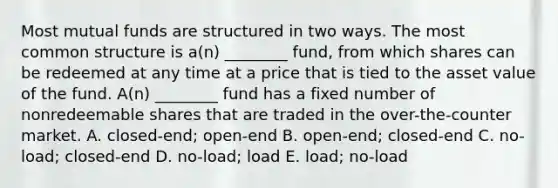 Most mutual funds are structured in two ways. The most common structure is a(n) ________ fund, from which shares can be redeemed at any time at a price that is tied to the asset value of the fund. A(n) ________ fund has a fixed number of nonredeemable shares that are traded in the over-the-counter market. A. closed-end; open-end B. open-end; closed-end C. no-load; closed-end D. no-load; load E. load; no-load