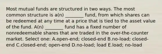 Most mutual funds are structured in two ways. The most common structure is a(n) ________ fund, from which shares can be redeemed at any time at a price that is tied to the asset value of the fund. A(n) ________ fund has a fixed number of nonredeemable shares that are traded in the over-the-counter market. Select one: A.open-end; closed-end B.no-load; closed-end C.closed-end; open-end D.no-load; load E.load; no-load