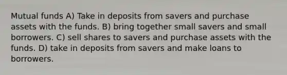 Mutual funds A) Take in deposits from savers and purchase assets with the funds. B) bring together small savers and small borrowers. C) sell shares to savers and purchase assets with the funds. D) take in deposits from savers and make loans to borrowers.