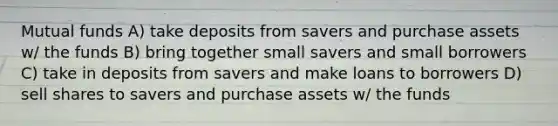 Mutual funds A) take deposits from savers and purchase assets w/ the funds B) bring together small savers and small borrowers C) take in deposits from savers and make loans to borrowers D) sell shares to savers and purchase assets w/ the funds