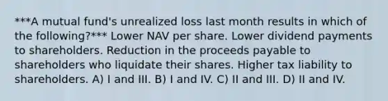 ***A mutual fund's unrealized loss last month results in which of the following?*** Lower NAV per share. Lower dividend payments to shareholders. Reduction in the proceeds payable to shareholders who liquidate their shares. Higher tax liability to shareholders. A) I and III. B) I and IV. C) II and III. D) II and IV.