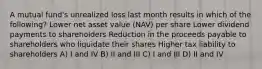 A mutual fund's unrealized loss last month results in which of the following? Lower net asset value (NAV) per share Lower dividend payments to shareholders Reduction in the proceeds payable to shareholders who liquidate their shares Higher tax liability to shareholders A) I and IV B) II and III C) I and III D) II and IV