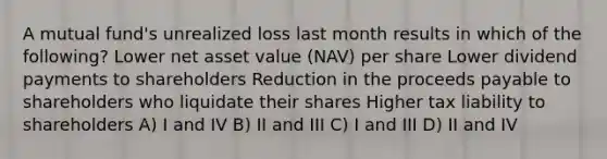 A mutual fund's unrealized loss last month results in which of the following? Lower net asset value (NAV) per share Lower dividend payments to shareholders Reduction in the proceeds payable to shareholders who liquidate their shares Higher tax liability to shareholders A) I and IV B) II and III C) I and III D) II and IV