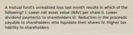 A mutual fund's unrealized loss last month results in which of the following? I. Lower net asset value (NAV) per share II. Lower dividend payments to shareholders III. Reduction in the proceeds payable to shareholders who liquidate their shares IV. Higher tax liability to shareholders