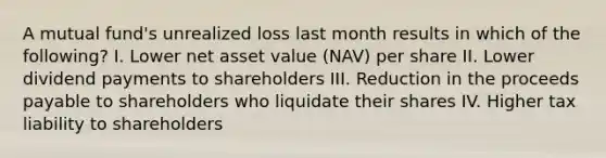 A mutual fund's unrealized loss last month results in which of the following? I. Lower net asset value (NAV) per share II. Lower dividend payments to shareholders III. Reduction in the proceeds payable to shareholders who liquidate their shares IV. Higher tax liability to shareholders