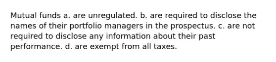 Mutual funds a. are unregulated. b. are required to disclose the names of their portfolio managers in the prospectus. c. are not required to disclose any information about their past performance. d. are exempt from all taxes.