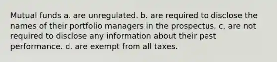 ​Mutual funds a. ​are unregulated. b. ​are required to disclose the names of their portfolio managers in the prospectus. c. ​are not required to disclose any information about their past performance. d. ​are exempt from all taxes.