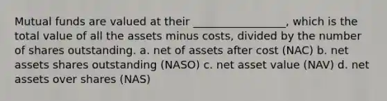 Mutual funds are valued at their _________________, which is the total value of all the assets minus costs, divided by the number of shares outstanding. a. net of assets after cost (NAC) b. net assets shares outstanding (NASO) c. net asset value (NAV) d. net assets over shares (NAS)