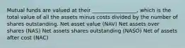 Mutual funds are valued at their _________________, which is the total value of all the assets minus costs divided by the number of shares outstanding. Net asset value (NAV) Net assets over shares (NAS) Net assets shares outstanding (NASO) Net of assets after cost (NAC)