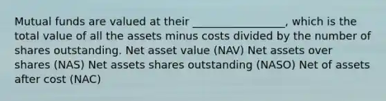 Mutual funds are valued at their _________________, which is the total value of all the assets minus costs divided by the number of shares outstanding. Net asset value (NAV) Net assets over shares (NAS) Net assets shares outstanding (NASO) Net of assets after cost (NAC)