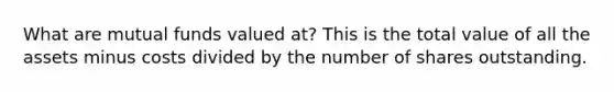What are mutual funds valued at? This is the total value of all the assets minus costs divided by the number of shares outstanding.