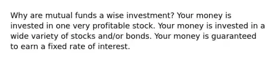 Why are mutual funds a wise investment? Your money is invested in one very profitable stock. Your money is invested in a wide variety of stocks and/or bonds. Your money is guaranteed to earn a fixed rate of interest.