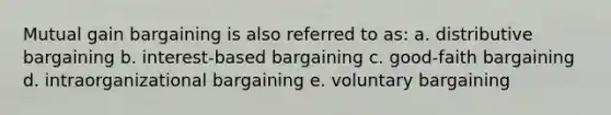 Mutual gain bargaining is also referred to as: a. distributive bargaining b. interest-based bargaining c. good-faith bargaining d. intraorganizational bargaining e. voluntary bargaining