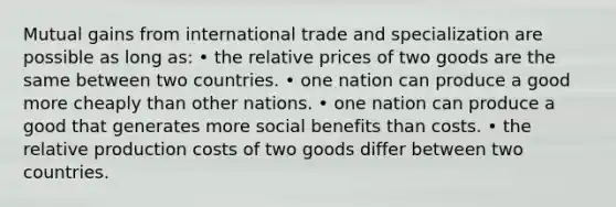 Mutual gains from international trade and specialization are possible as long as: • the relative prices of two goods are the same between two countries. • one nation can produce a good more cheaply than other nations. • one nation can produce a good that generates more social benefits than costs. • the relative production costs of two goods differ between two countries.