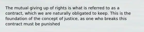 The mutual giving up of rights is what is referred to as a contract, which we are naturally obligated to keep. This is the foundation of the concept of justice, as one who breaks this contract must be punished