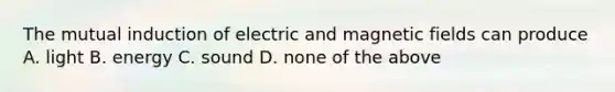 The mutual induction of electric and magnetic fields can produce A. light B. energy C. sound D. none of the above