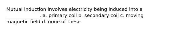 Mutual induction involves electricity being induced into a ______________. a. primary coil b. secondary coil c. moving magnetic field d. none of these