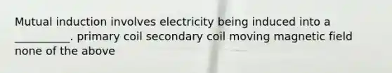 Mutual induction involves electricity being induced into a __________. primary coil secondary coil moving magnetic field none of the above