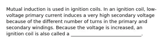 Mutual induction is used in ignition coils. In an ignition coil, low-voltage primary current induces a very high secondary voltage because of the different number of turns in the primary and secondary windings. Because the voltage is increased, an ignition coil is also called a ______________________________.