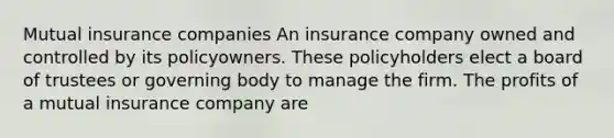 Mutual insurance companies An insurance company owned and controlled by its policyowners. These policyholders elect a board of trustees or governing body to manage the firm. The profits of a mutual insurance company are