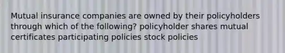 Mutual insurance companies are owned by their policyholders through which of the following? policyholder shares mutual certificates participating policies stock policies