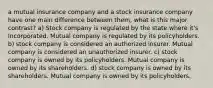 a mutual insurance company and a stock insurance company have one main difference between them, what is this major contrast? a) Stock company is regulated by the state where it's Incorporated. Mutual company is regulated by its policyholders. b) stock company is considered an authorized insurer. Mutual company is considered an unauthorized insurer. c) stock company is owned by its policyholders. Mutual company is owned by its shareholders. d) stock company is owned by its shareholders. Mutual company is owned by its policyholders.