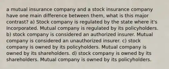 a mutual insurance company and a stock insurance company have one main difference between them, what is this major contrast? a) Stock company is regulated by the state where it's Incorporated. Mutual company is regulated by its policyholders. b) stock company is considered an authorized insurer. Mutual company is considered an unauthorized insurer. c) stock company is owned by its policyholders. Mutual company is owned by its shareholders. d) stock company is owned by its shareholders. Mutual company is owned by its policyholders.