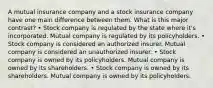 A mutual insurance company and a stock insurance company have one main difference between them. What is this major contrast? • Stock company is regulated by the state where it's incorporated. Mutual company is regulated by its policyholders. • Stock company is considered an authorized insurer. Mutual company is considered an unauthorized insurer. • Stock company is owned by its policyholders. Mutual company is owned by its shareholders. • Stock company is owned by its shareholders. Mutual company is owned by its policyholders.