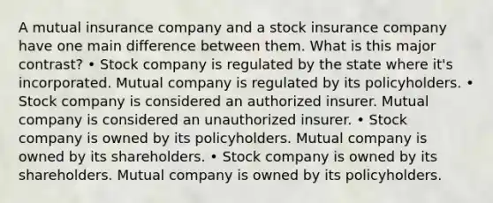 A mutual insurance company and a stock insurance company have one main difference between them. What is this major contrast? • Stock company is regulated by the state where it's incorporated. Mutual company is regulated by its policyholders. • Stock company is considered an authorized insurer. Mutual company is considered an unauthorized insurer. • Stock company is owned by its policyholders. Mutual company is owned by its shareholders. • Stock company is owned by its shareholders. Mutual company is owned by its policyholders.