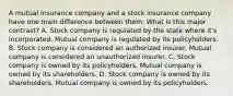 A mutual insurance company and a stock insurance company have one main difference between them. What is this major contrast? A. Stock company is regulated by the state where it's incorporated. Mutual company is regulated by its policyholders. B. Stock company is considered an authorized insurer. Mutual company is considered an unauthorized insurer. C. Stock company is owned by its policyholders. Mutual company is owned by its shareholders. D. Stock company is owned by its shareholders. Mutual company is owned by its policyholders.