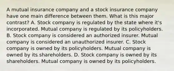 A mutual insurance company and a stock insurance company have one main difference between them. What is this major contrast? A. Stock company is regulated by the state where it's incorporated. Mutual company is regulated by its policyholders. B. Stock company is considered an authorized insurer. Mutual company is considered an unauthorized insurer. C. Stock company is owned by its policyholders. Mutual company is owned by its shareholders. D. Stock company is owned by its shareholders. Mutual company is owned by its policyholders.