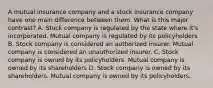 A mutual insurance company and a stock insurance company have one main difference between them. What is this major contrast? A. Stock company is regulated by the state where it's incorporated. Mutual company is regulated by its policyholders B. Stock company is considered an authorized insurer. Mutual company is considered an unauthorized insurer. C. Stock company is owned by its policyholders. Mutual company is owned by its shareholders D. Stock company is owned by its shareholders. Mutual company is owned by its policyholders.