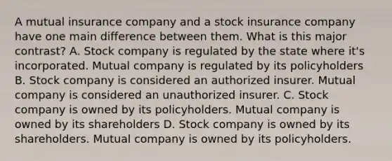 A mutual insurance company and a stock insurance company have one main difference between them. What is this major contrast? A. Stock company is regulated by the state where it's incorporated. Mutual company is regulated by its policyholders B. Stock company is considered an authorized insurer. Mutual company is considered an unauthorized insurer. C. Stock company is owned by its policyholders. Mutual company is owned by its shareholders D. Stock company is owned by its shareholders. Mutual company is owned by its policyholders.