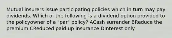 Mutual insurers issue participating policies which in turn may pay dividends. Which of the following is a dividend option provided to the policyowner of a "par" policy? ACash surrender BReduce the premium CReduced paid-up insurance DInterest only