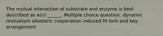 The mutual interaction of substrate and enzyme is best described as a(n) ______. Multiple choice question. dynamic mutualism allosteric cooperation induced fit lock and key arrangement