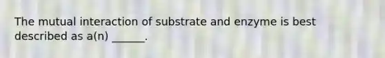 The mutual interaction of substrate and enzyme is best described as a(n) ______.