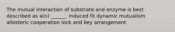 The mutual interaction of substrate and enzyme is best described as a(n) ______. induced fit dynamic mutualism allosteric cooperation lock and key arrangement