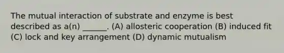 The mutual interaction of substrate and enzyme is best described as a(n) ______. (A) allosteric cooperation (B) induced fit (C) lock and key arrangement (D) dynamic mutualism