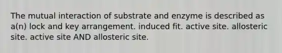 The mutual interaction of substrate and enzyme is described as a(n) lock and key arrangement. induced fit. active site. allosteric site. active site AND allosteric site.