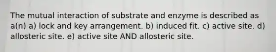 The mutual interaction of substrate and enzyme is described as a(n) a) lock and key arrangement. b) induced fit. c) active site. d) allosteric site. e) active site AND allosteric site.