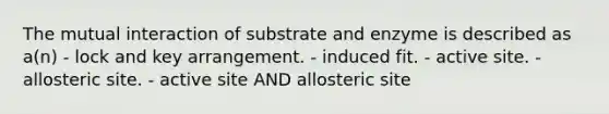 The mutual interaction of substrate and enzyme is described as a(n) - lock and key arrangement. - induced fit. - active site. - allosteric site. - active site AND allosteric site