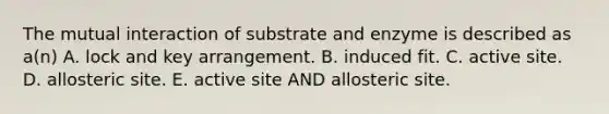 The mutual interaction of substrate and enzyme is described as a(n) A. lock and key arrangement. B. induced fit. C. active site. D. allosteric site. E. active site AND allosteric site.