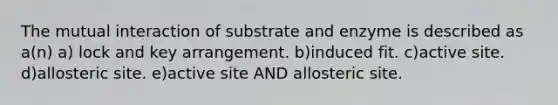 The mutual interaction of substrate and enzyme is described as a(n) a) lock and key arrangement. b)induced fit. c)active site. d)allosteric site. e)active site AND allosteric site.