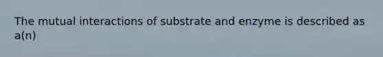 The mutual interactions of substrate and enzyme is described as a(n)